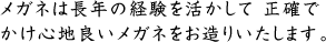 メガネは長年の経験を活かして 正確でかけ心地良いメガネをお造りいたします。